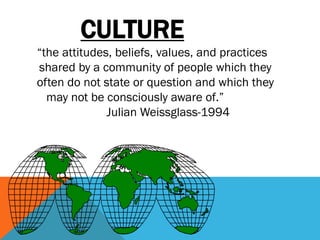 CULTURE
“the attitudes, beliefs, values, and practices
shared by a community of people which they
often do not state or question and which they
may not be consciously aware of.”
Julian Weissglass-1994
 