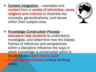  Content Integration – examples and
content from a variety of ethnicities, races,
religions and cultures to illustrate key
concepts, generalizations, and issues
within their subject area.
 Knowledge Construction Process –
educators help students to understand,
investigate, and determine how the biases,
frames of reference and perspectives
within a discipline influence the ways in
which knowledge is constructed within it.
Students also learn how to build
knowledge themselves (critical thinking
skills).
 