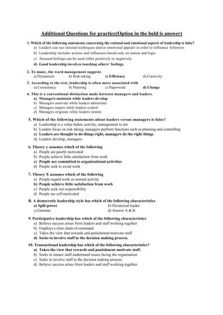 Additional Questions for practice(Option in the bold is answer)
1. Which of the following statements concerning the rational and emotional aspects of leadership is false?
a) Leaders can use rational techniques and/or emotional appeals in order to influence followers
b) Leadership includes actions and influences based only on reason and logic
c) Aroused feelings can be used either positively or negatively
d) Good leadership involves touching others' feelings
2. To many, the word management suggests
a) Dynamism b) Risk-taking c) Efficiency d) Creativity
3. According to the text, leadership is often more associated with
a) Consistency b) Planning c) Paperwork d) Change
4. This is a conventional distinction made between managers and leaders.
a) Managers maintain while leaders develop
b) Managers innovate while leaders administer
c) Managers inspire while leaders control
d) Managers originate while leaders imitate
5. Which of the following statements about leaders versus managers is false?
a) Leadership is a value-laden, activity, management is not
b) Leaders focus on risk taking, managers perform functions such as planning and controlling
c) Leaders are thought to do things right, managers do the right things
d) Leaders develop, managers
6. Theory y assumes which of the following
a) People are poorly motivated
b) People achieve little satisfaction from work
c) People are committed to organizational activities
d) People seek to avoid work
7. Theory X assumes which of the following
a) People regard work as normal activity
b) People achieve little satisfaction from work
c) People seek out responsibility
d) People are self-motivated
B. A democratic leadership style has which of the following characteristics
a) Split power b) Dictatorial leader
c) Genuine d) Answer A & B
9. Participative leadership has which of the following characteristics
a) Believe success arises from leaders and staff working together
b) Employs a clear chain of command
c) Takes the view that rewards and punishment motivate staff
d) Seeks to involve staff in the decision making process.
10. Transactional leadership has which of the following characteristics?
a) Takes the view that rewards and punishment motivate staff.
b) Seeks to ensure staff understand issues facing the organisation
c) Seeks to involve staff in the decision making process.
d) Believe success arises from leaders and staff working together
 