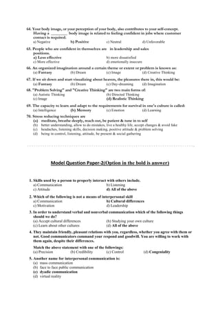 64. Your body image, or your perception of your body, also contributes to your self-concept.
Having a ________ body image is related to feeling confident in jobs where customer
contact is required.
a) Negative b) Positive c) Neutral d) Unfavorable
65. People who are confident in themselves are in leadership and sales
positions.
a) Less effective b) more dissatisfied
c) More effective d) emotionally insecure
66. An organized imagination around a certain theme or extent or problem is known as:
(a) Fantasy (b) Dream (c) Image (d) Creative Thinking
67. If we sit down and start visualizing about heaven, the pleasures there in, this would be:
(a) Fantasy (b) Dream (c) Day-dreaming (d) Imagination
68. "Problem Solving" and "Creative Thinking" are two main forms of:
(a) Autistic Thinking (b) Directed Thinking
(c) Image (d) Realistic Thinking
69. The capacity to learn and adapt to the requirements for survival in one's culture is called:
(a) Intelligence (b) Memory (c) Emotion (d) Learning
70. Stress reducing techniques are
(a) meditate, breathe deeply, reach out, be patient & tune in to self
(b) better understanding, allow to do mistakes, live a healthy life, accept changes & avoid fake
(c) headaches, listening skills, decision making, positive attitude & problem solving
(d) being in control, listening, attitude, be present & social gathering
Model Question Paper-2(Option in the bold is answer)
1. Skills used by a person to properly interact with others include.
a) Communication b) Listening
c) Attitude d) All of the above
2. Which of the following is not a means of interpersonal skill
a) Communication b) Cultural differences
c) Motivation d) Leadership
3. In order to understand verbal and nonverbal communication which of the following things
should we do?
(a) Accept cultural differences (h) Studying your own culture
(c) Learn about other cultures (d) All of the above
4. They maintain friendly, pleasant relations with you, regardless, whether you agree with them or
not. Good communicators command your respond and goodwill. You are willing to work with
them again, despite their differences.
Match the above statement with one of the followings:
(a) Precision (b) Credibility (c) Control (d) Congeniality
5. Another name for interpersonal communication is:
(a) mass communication
(b) face to face public communication
(c) dyadic communication
(d) virtual reality
 