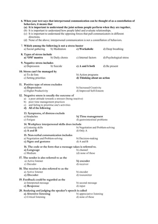 6. When your text says that interpersonal communication can be thought of as a constellation of
behaviors, it means that
(a) It is important to understand the joint actions people perform when they are together,
(b) It is important to understand how people label and evaluate relationships.
(c) It is important to understand the opposing forces that pull communicators in different
directions.
(d) None of the above; interpersonal communication is not a constellation of behaviors.
7. Which among the following is not a stress buster
a) Social gathering b) Meditation c) Workaholic d) Deep breathing
8. Types of stress include
a) 'OM' mantra b) Daily chores c) Internal factors d) Psychological stress
9. Negative stress includes
a) Depression b) Suicide c) A and b both d) Be present
10. Stress can't be managed by
a) To do lists b) Action programs
c) Setting priorities d) Thinking about an action
11. Positive type of stress excludes
a) Depression b) Increased Creativity
c) Higher Productivity d) Improved Self-Esteem
12. Negative stress is usually the outcome of
a) a poor attitude towards a stressor (being reactive)
b) poor time management practices
c) and failing to prioritise one's activities
d) All of the following
13. Symptoms, of distress exclude
a) Headaches b) Time management
c) Fatigue d) gastrointestinal problems
14. Workplace interpersonal skills does include
a) Listening skills b) Negotiation and Problem-solving
c) A and B d) Only A
15. Non-verbal communication includes
a) Negotiation and Problem-solving b) Decision-making
c) Signs and gestures d) A and B
16. The code or the form that a message takes is referred to.
a) Language b) channel
c) Medium (d) none of these
17. The sender is also referred to as the
a) Active listener b) encoder
c) Decoder d) receiver
18. The receiver is also referred to as the
a) Active listener b) encoder
c) Decoder d) transmitter
19. Feedback could be regarded as the
a) Interpreted message b) second message
c) Response d) input
20. Analysing and judging the speaker's speech is called
a) Attentive listening b) appreciative listening
c) Critical listening d) none of these
 