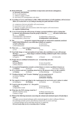 48. Being habitually ______ can contribute to depression and chronic unhappiness.
a) privately self-conscious
b) low in self-regulation
c) unlikely to engage in TOTE
d) motivated to be interdependent with others
49. According to Carver and Scheier's (1981, 1998) control theory of self-regulation, self-awareness
allows us to assess how we are doing in meeting our goals and ideas via a(n)
a) comparison of private and public self-consciousness
b) assessment of one's self-esteem
c) Reliance on public self-consciousness rather than negative self-consciousness.
d) cognitive feedback loop
50. A way of conceiving the self in terms of unique, personal attributes and as a being that
is separate and autonomous from the group is called the _______ self and is found more
in ______ societies.
a) Interdependent; individualistic b) independent; collectivistic
c) Interdependent; collectivistic d) independent; individualistic
51. The_____________ perspective suggests that people are motivated to maintain consistent
beliefs about themselves, even when these beliefs are negative.
a) Self-verification b) self-esteem
c) Self-enhancement d) self-monitoring
52. There are _____ types of goal setting process.
a) Two b) Three c) Four d) Five
53. Your body image, or your perception of your body, also contributes to your self-concept.
Having a ___________ body image is related to feeling confident in jobs where customer
contact is required.
a) Negative b) Positive c) Neutral d) Unfavorable
54. People who are confident in themselves are in leadership and sales
positions.
a) Less effective b) more dissatisfied
c) More effective d) emotionally insecure
55. An organized imagination around a certain theme or extent or problem is known as:
(a) Fantasy (b) Dream (c) Image (d) Creative Thinking
56. If we sit down and start visualising about heaven, the pleasures there in, this would be:
(a) Fantasy (b) Dream (c) Day-dreaming (d) Imagination
57. "Problem Solving" and "Creative Thinking" are two main forms of:
(a) Autistic Thinking (b) Directed Thinking
(c) Image (d) Realistic Thinking
58. The capacity to learn and adapt to the requirements for survival in one's culture is called:
(a) Intelligence (b) Memory (c) Emotion (d) Learning
59. I want to raise my grade to 'A". The goal is-
a) Specific b) Unimaginative
c) Impossible to reach d) Not very inspiring
60. What does the WIN strategy stand for-?
a) Willie interferes nicely b) What's interesting now
c) Where is Nigel d) what’s important now
61. Which of the following statements concerning the rational and emotional aspects of leadership is
false?
A.Leaders can use rational techniques and/or emotional appeals in order to influence followers
B.Leadership includes actions and influences based only on reason and logic
C.Aroused feelings can be used either positively or negatively
D.Good leadership involves touching others' feelings
 