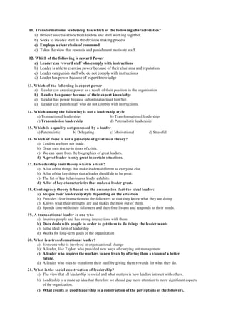 11. Transformational leadership has which of the following characteristics?
a) Believe success arises from leaders and staff working together.
b) Seeks to involve staff in the decision making process
c) Employs a clear chain of command
d) Takes the view that rewards and punishment motivate staff.
12. Which of the following is reward Power
a) Leader can reward staff who comply with instructions
b) Leader is able to exercise power because of their charisma and reputation
c) Leader can punish staff who do not comply with instructions
d) Leader has power because of expert knowledge
13. Which of the following is expert power
a) Leader can exercise power as a result of their position in the organisation
b) Leader has power because of their expert knowledge
c) Leader has power because subordinates trust him/her.
d) Leader can punish staff who do not comply with instructions.
14. Which among the following is not a leadership style
a) Transactional leadership b) Transformational leadership
c) Transmission leadership d) Paternalistic leadership
15. Which is a quality not possessed by a leader
a) Paternalistic b) Delegating c) Motivational d) Stressful
16. Which of these is not a principle of great man theory?
a) Leaders are born not made.
b) Great men rise up in times of crisis.
c) We can learn from the biographies of great leaders.
d) A great leader is only great in certain situations.
17. In leadership trait theory what is a trait?
a) A list of the things that make leaders different to everyone else.
b) A list of the key things that a leader should do to be great.
c) The list of key behaviours a leader exhibits.
d) A list of key characteristics that makes a leader great.
18. Contingency theory is based on the assumption that the ideal leader:
a) Shapes their leadership style depending on the situation
b) Provides clear instructions to the followers so that they know what they are doing.
c) Knows what their strengths are and makes the most out of them.
d) Spends time with their followers and therefore listens and responds to their needs.
19. A transactional leader is one who
a) Inspires people and has strong interactions with them
b) Does deals with people in order to get them to do things the leader wants
c) Is the ideal form of leadership
d) Works for long-term goals of the organization
20. What is a transformational leader?
a) Someone who is involved in organizational change
b) A leader, like Taylor, who provided new ways of carrying out management
c) A leader who inspires the workers to new levels by offering them a vision of a better
future.
d) A leader who tries to transform their staff by giving them rewards for what they do.
21. What is the social construction of leadership?
a) The view that all leadership is social and what matters is how leaders interact with others.
b) Leadership is a made up idea that therefore we should pay more attention to more significant aspects
of the organization.
c) What counts as good leadership is a construction of the perceptions of the followers.
 