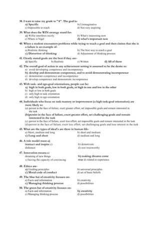 38. I want to raise my grade to "A". The goal is-
a) Specific b) Unimaginative
c) Impossible to reach d) Not very inspiring
39. What does the WIN strategy stand for-
a) Willie interferes nicely b) What's interesting now
c) Where is Nigel d) what’s important now
40. When a student encounters problems while trying to reach a goal and then claims that she is
a failure is an example of-
a) Realistic thinking b) The best way to reach a goal
c) Distortion of thinking d) Adjustment of thinking process
41. Clearly stated goals are the best if they are-
a) Specific b) Realistic c) Written d) All of these
42. The overall goal of action in any achievement setting is assumed to be the desire to:
a) avoid developing competence and incompetence
b) develop and demonstrate competence, and to avoid demonstrating incompetence
c) demonstrate competence and incompetence
d) develop competence and demonstrate incompetence
43. With task- and ego-goal orientations, people can be:
a) high in both goals, low in both goals, or high in one and low in the other
b) high or low in both goals
c) only high in task orientation
d) only high in ego orientation
44. Individuals who focus on task mastery or improvement (a high task-goal orientation) are
more likely to:
(a) persist in the face of failure, exert greater effort, set impossible goals and remain interested in
the task
(b)persist in the face of failure, exert greater effort, set challenging goals and remain
interested in the task
(c) persist in the face of failure, exert less effort, set impossible goals and remain interested in the task
(d) persist in the face of failure, exert less effort, set challenging goals and lose interest in the task
45. What are the types of ideal's are there in human life-
a) Short, medium and long b) short and medium
c) Long and short d) medium and long
46. A role model must-a)
instruct and inspire c)
dishonest
47. Innovation means-a)
dreaming of new things
c) having the capacity of convincing
b) demotivate
d) non trustworthy
b) making dreams come
true d) related to experience
48. Ethics are-
a) Guiding principles b) universal principles
c) Moral code of conduct d) set of basic beliefs
49. The blue hat of creativity focuses on-
a) Facts and information b) creativity
c) Managing thinking process d) possibilities
50. The green hat of creativity focuses on-
a) Facts and information b) creativity
c) Managing thinking process d) possibilities
 