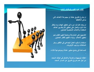 ‫التالية‬ ‫بالوظائف‬ ‫القيام‬ ‫عليه‬ ‫القائد‬
‫التي‬ ‫األھداف‬ ‫مجموعة‬ ‫أو‬ ‫ھدفه‬ ‫للفريق‬ ‫يشرح‬ ‫ان‬
‫لتحقيقھا‬ ‫يسعى‬
‫ان‬‫ينتظر‬ ‫وما‬ ‫الھدف‬ ‫تحقيق‬ ‫في‬ ‫دوره‬ ‫فرد‬ ‫لكل‬ ‫يحدد‬
‫أھداف‬ ‫بين‬ ‫الترابط‬ ‫تحقيق‬ ‫على‬ ‫والعمل‬ ‫أداؤه‬ ‫منه‬
‫واألھداف‬ ‫المنظمة‬‫للعاملين‬ ‫الشخصية‬
‫نحو‬ ‫التقدم‬ ‫تقييم‬ ‫ومتابعة‬ ‫المشاركة‬ ‫على‬ ‫التشجيع‬
‫األھداف‬ ‫تحقيق‬‫العاملين‬ ‫ألفكار‬ ‫التفھم‬ ‫وإبداء‬.
‫وحل‬ ‫التفكير‬ ‫في‬ ‫الجماعي‬ ‫العمل‬ ‫أساليب‬ ‫استخدام‬
‫وترتيب‬ ‫المشكالت‬‫األولويات‬.
‫ا‬ ‫لأل‬ ‫ة‬ ‫ض‬ ‫لة‬ ‫ا‬ ‫ا‬ ‫ض‬ ‫ف‬ ‫ة‬ ‫ا‬ ‫ال‬‫لألداء‬ ‫وموضوعية‬ ‫عادلة‬ ‫معايير‬ ‫وضع‬ ‫في‬ ‫المساعدة‬
.
‫المحدد‬ ‫الوقت‬ ‫في‬ ‫والتدخل‬ ‫واضحة‬ ‫توجيھات‬ ‫إعطاء‬‫و‬ ‫ي‬ ‫ل‬ ‫و‬ ‫و‬ ‫وجيھ‬ ‫إ‬
‫المحدد‬ ‫المسار‬ ‫عن‬ ‫الفريق‬ ‫خروج‬ ‫عدم‬ ‫أجل‬ ‫من‬
 