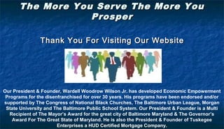 The More You Serve The More YouThe More You Serve The More You
ProsperProsper
Thank You For Visiting Our WebsiteThank You For Visiting Our Website
Our President & Founder, Wardell Woodrow Wilson Jr. has developed Economic Empowerment
Programs for the disenfranchised for over 30 years. His programs have been endorsed and/or
supported by The Congress of National Black Churches, The Baltimore Urban League, Morgan
State University and The Baltimore Public School System. Our President & Founder is a Multi
Recipient of The Mayor’s Award for the great city of Baltimore Maryland & The Governor’s
Award For The Great State of Maryland. He is also the President & Founder of Tuskegee
Enterprises a HUD Certified Mortgage Company.
 
