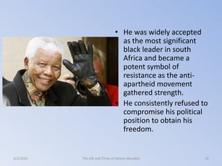 • He was widely accepted
as the most significant
black leader in south
Africa and became a
potent symbol of
resistance as the antiapartheid movement
gathered strength.
• He consistently refused to
compromise his political
position to obtain his
freedom.

3/2/2014

The Life and Times of Nelson Mandela

10

 