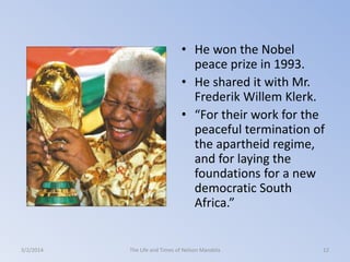 • He won the Nobel
peace prize in 1993.
• He shared it with Mr.
Frederik Willem Klerk.
• “For their work for the
peaceful termination of
the apartheid regime,
and for laying the
foundations for a new
democratic South
Africa.”

3/2/2014

The Life and Times of Nelson Mandela

12

 