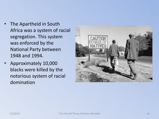 • The Apartheid in South
Africa was a system of racial
segregation. This system
was enforced by the
National Party between
1948 and 1994.
• Approximately 10,000
blacks were killed by the
notorious system of racial
domination

3/2/2014

The Life and Times of Nelson Mandela

14

 