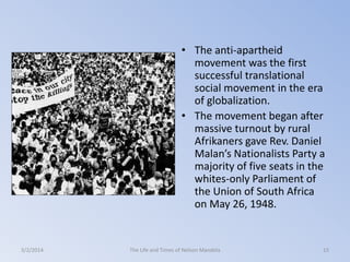 • The anti-apartheid
movement was the first
successful translational
social movement in the era
of globalization.
• The movement began after
massive turnout by rural
Afrikaners gave Rev. Daniel
Malan’s Nationalists Party a
majority of five seats in the
whites-only Parliament of
the Union of South Africa
on May 26, 1948.

3/2/2014

The Life and Times of Nelson Mandela

15

 