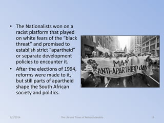• The Nationalists won on a
racist platform that played
on white fears of the “black
threat” and promised to
establish strict “apartheid”
or separate development
policies to encounter it.
• After the elections of 1994,
reforms were made to it,
but still parts of apartheid
shape the South African
society and politics.

3/2/2014

The Life and Times of Nelson Mandela

16

 