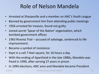 Role of Nelson Mandela
•
•
•
•

•
•
•
•
•

Arrested at Sharpeville and a member on ANC’s Youth League
Banned by government him from attending public meetings
1956 arrested for treason, found not guilty
Joined secret ‘Spear of the Nation’ organisation, which
bombed government offices
1963 Rivonia Trial – accused of sabotage, sentenced to life
imprisonment.
Became a symbol of resistance
Kept in a cell 7-feet square, for 16 hours a day
With the ending of Apartheid in the late 1980s, Mandela was
freed in 1990, after serving 27 years in prison
In 1994 elections, ANC wins and Mandela became President

3/2/2014

The Life and Times of Nelson Mandela

18

 