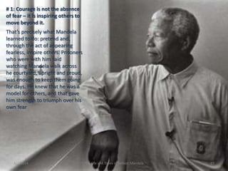 # 1: Courage is not the absence
of fear – it is inspiring others to
move beyond it.

That’s precisely what Mandela
learned to do: pretend and,
through the act of appearing
fearless, inspire others. Prisoners
who were with him said
watching Mandela walk across
he courtyard, upright and proud,
was enough to keep them going
for days. He knew that he was a
model for others, and that gave
him strength to triumph over his
own fear

3/2/2014

The Life and Times of Nelson Mandela

23

 