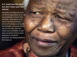 # 2: Lead from the front –
but don’t leave your base
behind.
Mandela is a historical man.
He thinks way ahead of us. He
has posterity in mind; How
will they view what we’ve
done? He was thinking in
terms of not days and weeks
but decades. He knew history
was on his side, that the
result was inevitable; it was
just a question of how soon
and how it would be
achieved. He always played in
the long run.

3/2/2014

The Life and Times of Nelson Mandela

25

 
