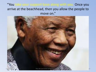 “You take your support base along with you. Once you
arrive at the beachhead, then you allow the people to
move on.”

3/2/2014

The Life and Times of Nelson Mandela

26

 