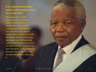 # 3: Lead from the back –
and let others believe they
are in the front.
Mandela often called
meetings of his kitchen
cabinet at his home in
Houghton. Some of his
colleagues would shout at
him and Mandela would
simply listen. When he finally
did speak at those meetings,
he slowly and methodically
summarized everyone’s point
of view and then unfurled his
own thoughts, subtly steering
the decision in the direction
he wanted without imposing
it.

3/2/2014

The Life and Times of Nelson Mandela

27

 