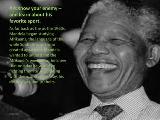 # 4:Know your enemy –
and learn about his
favorite sport.
As far back as the as the 1960s,
Mandela began studying
Afrikaans, the language of the
while South Africans who
created apartheid. Mandela
wanted to understand the
Afrikaner’s worldview; he knew
that one day he would be
fighting them or negotiating
with them, and either way, his
destiny was tied to theirs.

3/2/2014

The Life and Times of Nelson Mandela

29

 
