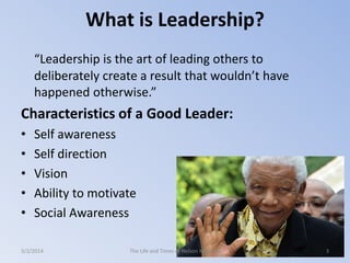 What is Leadership?
“Leadership is the art of leading others to
deliberately create a result that wouldn’t have
happened otherwise.”

Characteristics of a Good Leader:
•
•
•
•
•

Self awareness
Self direction
Vision
Ability to motivate
Social Awareness

3/2/2014

The Life and Times of Nelson Mandela

3

 