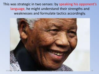 This was strategic in two senses: by speaking his opponent’s
language, he might understand their strengths and
weaknesses and formulate tactics accordingly.

3/2/2014

The Life and Times of Nelson Mandela

30

 