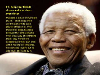 # 5: Keep your friends
close – and your rivals
even closer.
Mandela is a man of invincible
charm – and he has often
used that charm to even
greater effect on his rivals
than on his allies. Mandela
believed that embracing his
rivals was a way of controlling
them: they were more
dangerous on their own than
within his circle of influence.
He cherished loyalty, but he
was never obsessed by it.

3/2/2014

The Life and Times of Nelson Mandela

31

 