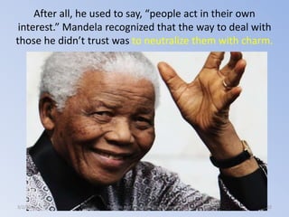 After all, he used to say, “people act in their own
interest.” Mandela recognized that the way to deal with
those he didn’t trust was to neutralize them with charm.

3/2/2014

The Life and Times of Nelson Mandela

32

 