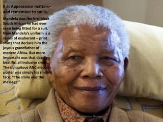 # 6: Appearance matters–
and remember to smile.
Mandela was the first black
South African he had ever
seen being fitted for a suit.
Now Mandela’s uniform is a
series of exuberant – print
shirts that declare him the
joyous grandfather of
modern Africa. But more
important was that dazzling,
beatific, all inclusive smile.
The ubiquitous ANC election
poster was simply his smiling
face. “The smile was the
message.”

3/2/2014

The Life and Times of Nelson Mandela

33

 