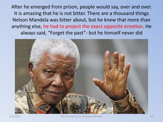 After he emerged from prison, people would say, over and over.
It is amazing that he is not bitter. There are a thousand things
Nelson Mandela was bitter about, but he knew that more than
anything else, he had to project the exact opposite emotion. He
always said, “Forget the past”- but he himself never did

3/2/2014

The Life and Times of Nelson Mandela

34

 