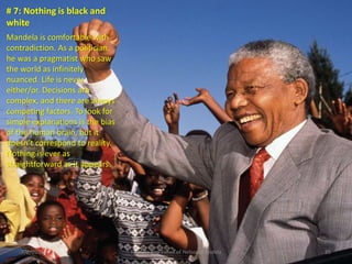 # 7: Nothing is black and
white
Mandela is comfortable with
contradiction. As a politician,
he was a pragmatist who saw
the world as infinitely
nuanced. Life is never
either/or. Decisions are
complex, and there are always
competing factors. To look for
simple explanations is the bias
of the human brain, but it
doesn’t correspond to reality.
Nothing is ever as
straightforward as it appears.

3/2/2014

The Life and Times of Nelson Mandela

35

 