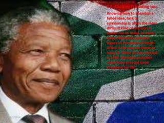 # 8: Quitting is leading too
Knowing how to abandon a
failed idea, task or
relationship is often the most
difficult kind of decision a
leader has to make. In many
ways, Mandela’s greatest
legacy as President of South
Africa is the way he chose to
leave it. When he was elected
is 1994. Mandela probably
could have pressed to be
President for life.

3/2/2014

The Life and Times of Nelson Mandela

37

 