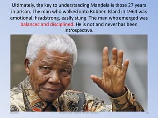 Ultimately, the key to understanding Mandela is those 27 years
in prison. The man who walked onto Robben Island in 1964 was
emotional, headstrong, easily stung. The man who emerged was
balanced and disciplined. He is not and never has been
introspective.

3/2/2014

The Life and Times of Nelson Mandela

38

 