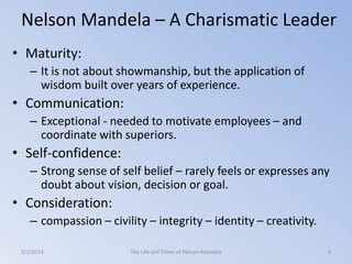 Nelson Mandela – A Charismatic Leader
• Maturity:
– It is not about showmanship, but the application of
wisdom built over years of experience.

• Communication:
– Exceptional - needed to motivate employees – and
coordinate with superiors.

• Self-confidence:
– Strong sense of self belief – rarely feels or expresses any
doubt about vision, decision or goal.

• Consideration:
– compassion – civility – integrity – identity – creativity.
3/2/2014

The Life and Times of Nelson Mandela

4

 