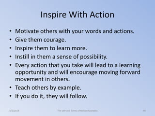 Inspire With Action
•
•
•
•
•

Motivate others with your words and actions.
Give them courage.
Inspire them to learn more.
Instill in them a sense of possibility.
Every action that you take will lead to a learning
opportunity and will encourage moving forward
movement in others.
• Teach others by example.
• If you do it, they will follow.
3/2/2014

The Life and Times of Nelson Mandela

40

 