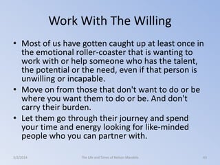 Work With The Willing
• Most of us have gotten caught up at least once in
the emotional roller-coaster that is wanting to
work with or help someone who has the talent,
the potential or the need, even if that person is
unwilling or incapable.
• Move on from those that don't want to do or be
where you want them to do or be. And don't
carry their burden.
• Let them go through their journey and spend
your time and energy looking for like-minded
people who you can partner with.
3/2/2014

The Life and Times of Nelson Mandela

43

 