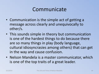Communicate
• Communication is the simple act of getting a
message across clearly and unequivocally to
other/s.
• This sounds simple in theory but communication
is one of the hardest things to do because there
are so many things in play (body language,
cultural idiosyncrasies among others) that can get
in the way and cause confusion.
• Nelson Mandela is a master communicator, which
is one of the top traits of a great leader.
3/2/2014

The Life and Times of Nelson Mandela

44

 