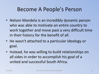 Become A People's Person
• Nelson Mandela is an incredibly dynamic person
who was able to motivate an entire country to
work together and move past a very difficult time
in their history for the benefit of all.
• He wasn't attached to a particular ideology or
goal.
• Instead, he was willing to build relationships on
all sides in order to accomplish his goal of a
united and successful South Africa.
3/2/2014

The Life and Times of Nelson Mandela

45

 