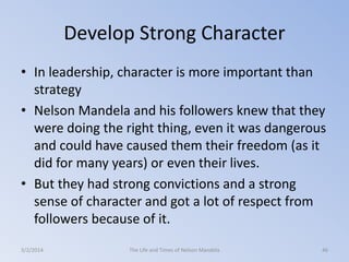 Develop Strong Character
• In leadership, character is more important than
strategy
• Nelson Mandela and his followers knew that they
were doing the right thing, even it was dangerous
and could have caused them their freedom (as it
did for many years) or even their lives.
• But they had strong convictions and a strong
sense of character and got a lot of respect from
followers because of it.
3/2/2014

The Life and Times of Nelson Mandela

46

 