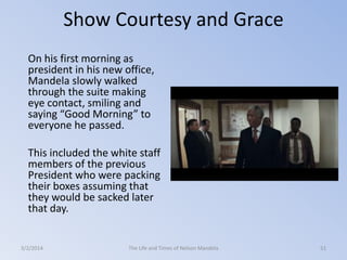Show Courtesy and Grace
On his first morning as
president in his new office,
Mandela slowly walked
through the suite making
eye contact, smiling and
saying “Good Morning” to
everyone he passed.
This included the white staff
members of the previous
President who were packing
their boxes assuming that
they would be sacked later
that day.

3/2/2014

The Life and Times of Nelson Mandela

51

 