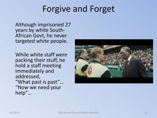 Forgive and Forget
Although imprisoned 27
years by white SouthAfrican Govt, he never
targeted white people.
While white staff were
packing their stuff, he
hold a staff meeting
immediately and
addressed,
“What past is past”…
“Now we need your
help”…

3/2/2014

The Life and Times of Nelson Mandela

52

 