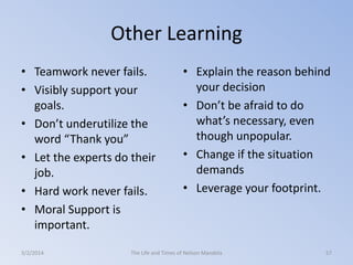 Other Learning
• Teamwork never fails.
• Visibly support your
goals.
• Don’t underutilize the
word “Thank you”
• Let the experts do their
job.
• Hard work never fails.
• Moral Support is
important.
3/2/2014

• Explain the reason behind
your decision
• Don’t be afraid to do
what’s necessary, even
though unpopular.
• Change if the situation
demands
• Leverage your footprint.

The Life and Times of Nelson Mandela

57

 