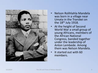 • Nelson Rolihlahla Mandela
was born in a village near
Umata in the Transkei on
the 18th July 1918.
• At the height of Second
World War a small group of
young Africans, members of
the African National
Congress, banded together
under the leadership of
Anton Lembede. Among
them was Nelson Mandela.
• It started out with 60
members.

3/2/2014

The Life and Times of Nelson Mandela

6

 