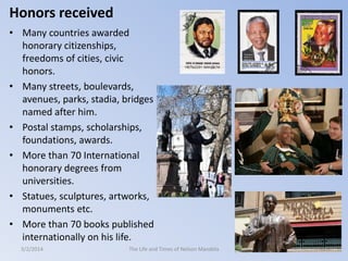 Honors received
• Many countries awarded
honorary citizenships,
freedoms of cities, civic
honors.
• Many streets, boulevards,
avenues, parks, stadia, bridges
named after him.
• Postal stamps, scholarships,
foundations, awards.
• More than 70 International
honorary degrees from
universities.
• Statues, sculptures, artworks,
monuments etc.
• More than 70 books published
internationally on his life.
3/2/2014

The Life and Times of Nelson Mandela

60

 