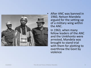 • After ANC was banned in
1960, Nelson Mandela
argued for the setting up
of a military wing within
the ANC.
• In 1963, when many
fellow leaders of the ANC
and the Umkhonto were
arrested, Mandela was
brought to stand trial
with them for plotting to
overthrow the Govt by
violence

3/2/2014

The Life and Times of Nelson Mandela

8

 