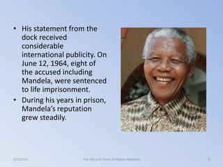 • His statement from the
dock received
considerable
international publicity. On
June 12, 1964, eight of
the accused including
Mandela, were sentenced
to life imprisonment.
• During his years in prison,
Mandela’s reputation
grew steadily.

3/2/2014

The Life and Times of Nelson Mandela

9

 