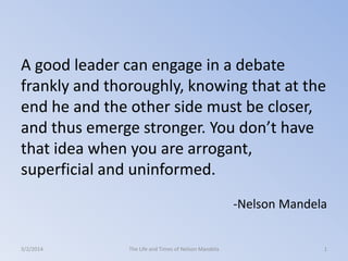 A good leader can engage in a debate
frankly and thoroughly, knowing that at the
end he and the other side must be closer,
and thus emerge stronger. You don’t have
that idea when you are arrogant,
superficial and uninformed.
-Nelson Mandela

3/2/2014

The Life and Times of Nelson Mandela

1

 