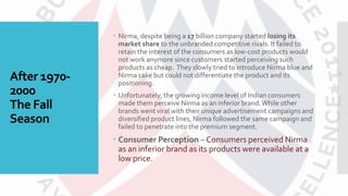 After 1970-
2000
The Fall
Season
 Nirma, despite being a 17 billion company started losing its
market share to the unbranded competitive rivals. It failed to
retain the interest of the consumers as low-cost products would
not work anymore since customers started perceiving such
products as cheap. They slowly tried to introduce Nirma blue and
Nirma cake but could not differentiate the product and its
positioning.
 Unfortunately, the growing income level of Indian consumers
made them perceive Nirma as an inferior brand.While other
brands went viral with their unique advertisement campaigns and
diversified product lines, Nirma followed the same campaign and
failed to penetrate into the premium segment.
 Consumer Perception – Consumers perceived Nirma
as an inferior brand as its products were available at a
low price.
 