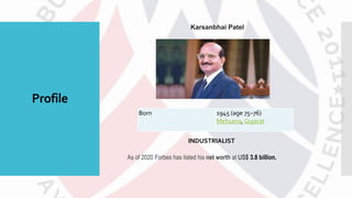 Profile
Karsanbhai Patel
Born 1945 (age 75–76)
Mehsana, Gujarat
As of 2020 Forbes has listed his net worth at US$ 3.8 billion.
INDUSTRIALIST
 