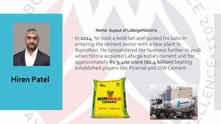 Hiren Patel
 In 2014, he took a bold bet and guided his sons in
entering the cement sector with a new plant in
Rajasthan. He consolidated the business further in 2016
when Nirma acquired Lafarge India’s cement unit for
approximately Rs 9,400 crore ($1.4 billion) beating
established players like Piramal and JSW Cement.
Nirma buyout of LafargeHolcim's
 