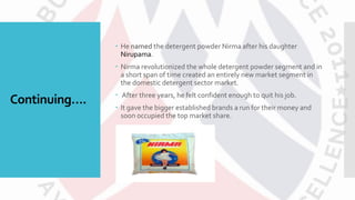 Continuing….
 He named the detergent powder Nirma after his daughter
Nirupama.
 Nirma revolutionized the whole detergent powder segment and in
a short span of time created an entirely new market segment in
the domestic detergent sector market.
 After three years, he felt confident enough to quit his job.
 It gave the bigger established brands a run for their money and
soon occupied the top market share.
 