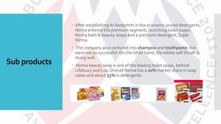 Sub products
 After establishing its footprints in the economy-priced detergents,
Nirma entered the premium segment, launching toilet soaps:
Nirma bath & beauty soaps and a premium detergent, Super
Nirma.
 The company also ventured into shampoo and toothpaste, but
were not as successful. On the other hand, the edible salt Shudh is
doing well.
 Nirma beauty soap is one of the leading toilet soaps, behind
Lifebuoy and Lux. Overall Nirma has a 20% market share in soap
cakes and about 35% in detergents.
 