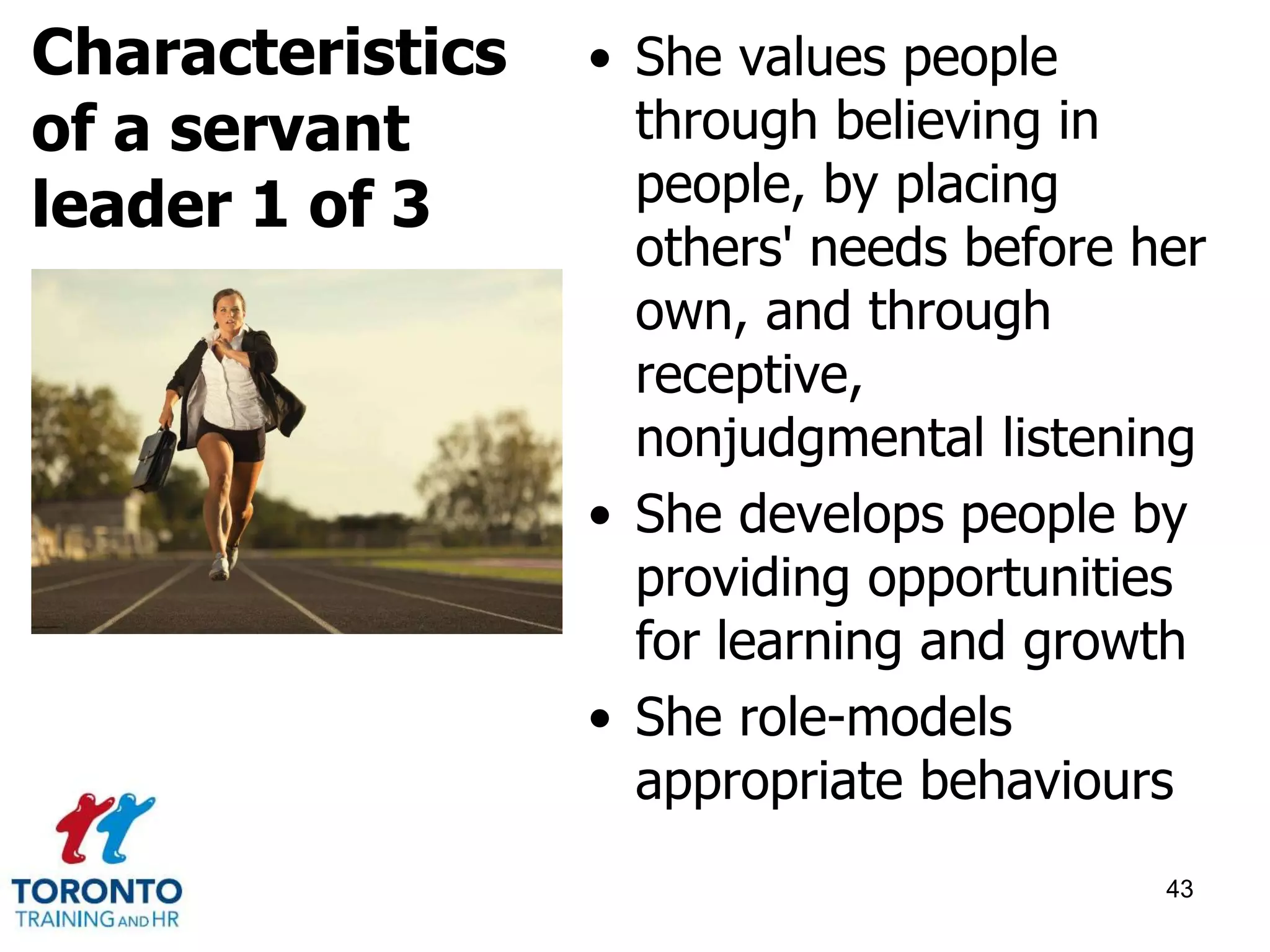 • She values people 
through believing in 
people, by placing 
others' needs before her 
own, and through 
receptive, 
nonjudgmental listening 
• She develops people by 
providing opportunities 
for learning and growth 
• She role-models 
appropriate behaviours 
43 
Characteristics 
of a servant 
leader 1 of 3 
 